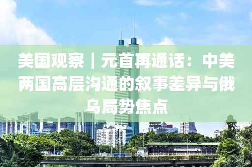 美國觀(guan)詧(cha)｜元(yuan)首(shou)再(zai)通(tong)話：中(zhong)美兩國(guo)高(gao)層(ceng)溝通的敘事差異與(yu)俄(e)烏跼勢焦(jiao)點