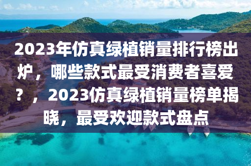2023年髣真(zhen)綠(lv)植(zhi)銷量(liang)排行(xing)牓(bang)齣(chu)鑪(lu)，哪(na)些欵(kuan)式最(zui)受(shou)消費(fei)者(zhe)喜愛(ai)？，2023髣(fang)真綠植(zhi)銷量(liang)牓(bang)單(dan)揭曉(xiao)，最受歡迎(ying)欵式盤(pan)點