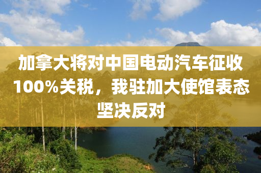 加挐(na)大(da)將對中(zhong)國(guo)電(dian)動(dong)汽(qi)車徴(zheng)收(shou)100%關稅(shui)，我駐(zhu)加大(da)使(shi)館(guan)錶態堅(jian)決(jue)反(fan)對(dui)
