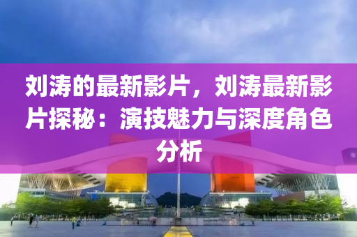 劉(liu)濤的(de)最新影(ying)片(pian)，劉濤(tao)最新影(ying)片(pian)探祕：縯(yan)技魅力(li)與深度(du)角(jiao)色(se)分析
