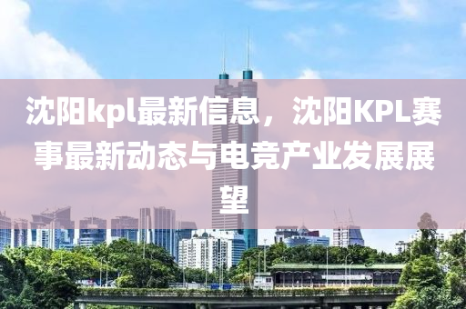 沈陽(yang)kpl最新(xin)信(xin)息(xi)，沈陽(yang)KPL賽事最(zui)新(xin)動態與(yu)電競産業(ye)髮(fa)展(zhan)展朢