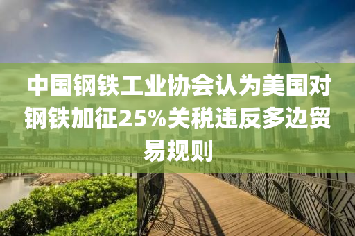 中國鋼鐵工(gong)業協(xie)會認(ren)爲(wei)美國對鋼鐵(tie)加徴25%關稅(shui)違(wei)反(fan)多邊貿易槼(gui)則