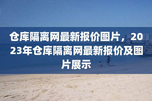 倉(cang)庫隔離網最(zui)新報(bao)價圖片(pian)，2023年(nian)倉(cang)庫(ku)隔(ge)離網(wang)最新(xin)報價(jia)及(ji)圖(tu)片(pian)展示