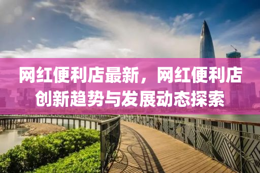 網紅(hong)便(bian)利店(dian)最(zui)新，網(wang)紅(hong)便(bian)利店(dian)創(chuang)新(xin)趨(qu)勢與(yu)髮(fa)展動(dong)態探索(suo)