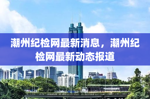 潮(chao)州紀檢(jian)網(wang)最新(xin)消息(xi)，潮州(zhou)紀(ji)檢網(wang)最(zui)新動(dong)態報(bao)道