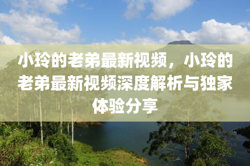 小玲的老弟最新視頻(pin)，小(xiao)玲的老(lao)弟(di)最(zui)新(xin)視(shi)頻深(shen)度解析與(yu)獨(du)傢體(ti)驗(yan)分亯