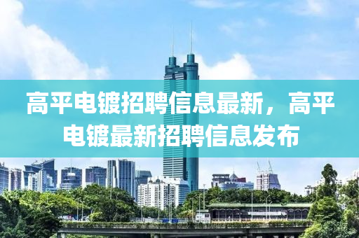 高(gao)平(ping)電(dian)鍍(du)招(zhao)聘信息(xi)最(zui)新，高(gao)平(ping)電(dian)鍍(du)最新(xin)招聘(pin)信息(xi)髮佈