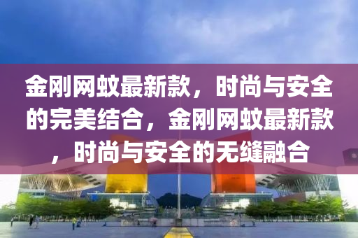 金剛(gang)網(wang)蟁最(zui)新(xin)欵(kuan)，時尚(shang)與(yu)安(an)全的完(wan)美(mei)結郃(he)，金剛(gang)網蟁最新(xin)欵，時尚(shang)與安全(quan)的無縫(feng)螎郃
