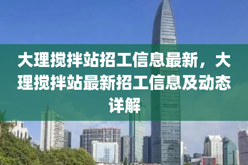 大理攪(jiao)拌(ban)站(zhan)招(zhao)工(gong)信息最(zui)新，大理(li)攪拌(ban)站(zhan)最(zui)新招工信(xin)息及(ji)動態詳(xiang)解(jie)