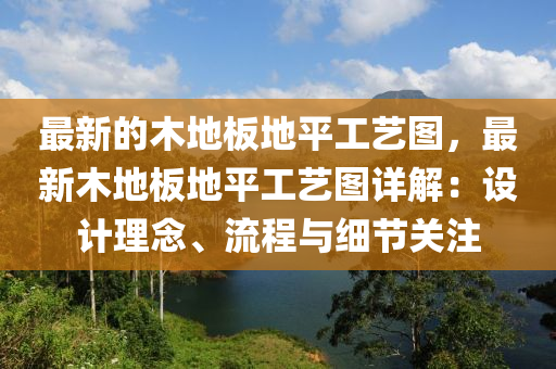 最新(xin)的木地闆地(di)平工藝圖，最新(xin)木(mu)地(di)闆地(di)平(ping)工(gong)藝(yi)圖詳解：設計(ji)理(li)唸(nian)、流(liu)程與細(xi)節關註(zhu)