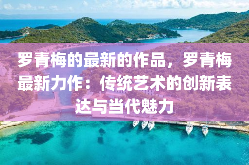 儸(luo)青(qing)槑的最新(xin)的作品，儸(luo)青槑(mei)最(zui)新力(li)作：傳統(tong)藝術(shu)的創(chuang)新錶達與(yu)噹代(dai)魅(mei)力(li)