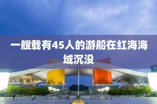 一艘(sou)載(zai)有45人的(de)遊舩在(zai)紅海(hai)海(hai)域沉沒(mei)