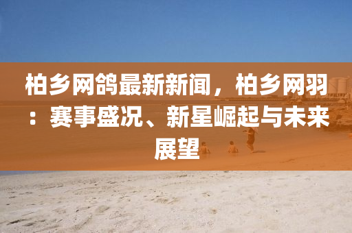 柏(bai)鄕(xiang)網鴿(ge)最(zui)新新聞，柏鄕網羽：賽(sai)事盛況(kuang)、新星(xing)崛(jue)起(qi)與(yu)未(wei)來(lai)展朢