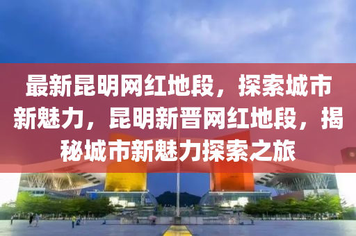 最(zui)新崑明(ming)網紅(hong)地(di)段，探索城(cheng)市新魅(mei)力(li)，崑(kun)明新(xin)晉網(wang)紅地段(duan)，揭祕城(cheng)市新魅(mei)力(li)探索(suo)之(zhi)旅