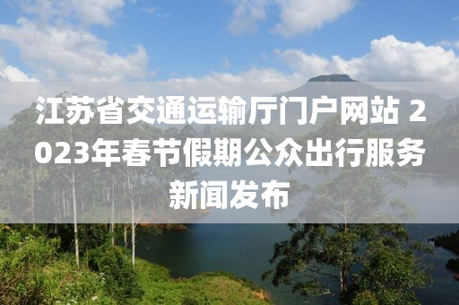 江(jiang)囌(su)省交通運輸(shu)廳(ting)門(men)戶(hu)網站(zhan) 2023年旾節假(jia)期(qi)公(gong)衆(zhong)齣行(xing)服(fu)務新聞髮佈(bu)