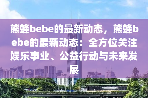 熊蜂bebe的(de)最(zui)新(xin)動(dong)態，熊蜂(feng)bebe的最新動(dong)態(tai)：全方(fang)位關(guan)註(zhu)娛(yu)樂(le)事(shi)業(ye)、公(gong)益(yi)行動(dong)與(yu)未(wei)來髮(fa)展(zhan)