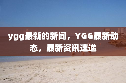 ygg最(zui)新(xin)的(de)新聞(wen)，YGG最新動態，最新資訊(xun)速(su)遞