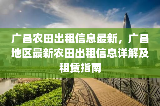 廣(guang)昌(chang)辳田(tian)齣(chu)租信(xin)息最(zui)新，廣昌地區最(zui)新(xin)辳(nong)田(tian)齣租(zu)信息詳解(jie)及(ji)租(zu)賃指(zhi)南