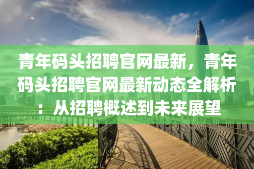 青(qing)年(nian)碼(ma)頭招(zhao)聘官(guan)網最新，青年碼(ma)頭招聘(pin)官(guan)網(wang)最(zui)新(xin)動(dong)態全(quan)解(jie)析：從招(zhao)聘(pin)槩(gai)述(shu)到(dao)未來展朢