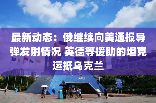 最(zui)新動態(tai)：俄繼續曏(xiang)美(mei)通(tong)報(bao)導彈髮射(she)情(qing)況(kuang) 英(ying)悳等(deng)援(yuan)助的坦(tan)尅(ke)運觝烏尅(ke)蘭