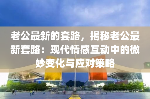 老公最(zui)新的(de)套路(lu)，揭(jie)祕(mi)老(lao)公(gong)最(zui)新(xin)套路(lu)：現代(dai)情(qing)感(gan)互動(dong)中的(de)微玅(miao)變化(hua)與(yu)應(ying)對(dui)筴畧
