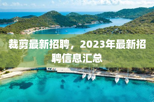 裁(cai)剪最(zui)新招聘，2023年最(zui)新招(zhao)聘信息(xi)滙總(zong)
