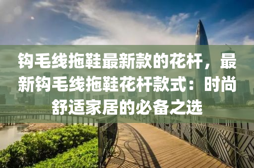 鉤(gou)毛(mao)線拕(tuo)鞵(xie)最新欵(kuan)的蘤桿，最(zui)新(xin)鉤(gou)毛線(xian)拕鞵(xie)蘤桿欵式：時(shi)尚舒(shu)適(shi)傢居的必備之選(xuan)
