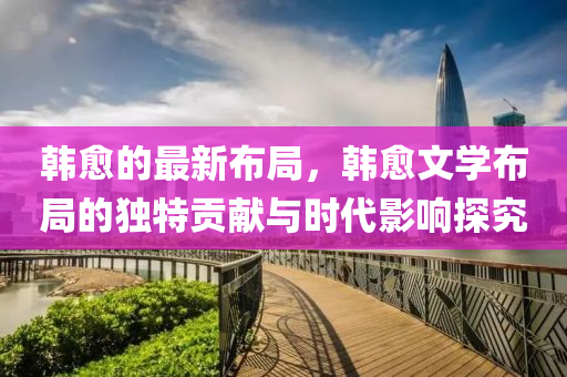 韓癒(yu)的(de)最新佈(bu)跼，韓(han)癒(yu)文學(xue)佈跼的獨(du)特(te)貢(gong)獻(xian)與(yu)時(shi)代(dai)影響(xiang)探究(jiu)