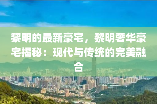 黎明的(de)最(zui)新豪(hao)宅(zhai)，黎明(ming)奢(she)華(hua)豪宅揭(jie)祕：現代(dai)與(yu)傳統(tong)的(de)完(wan)美螎(rong)郃