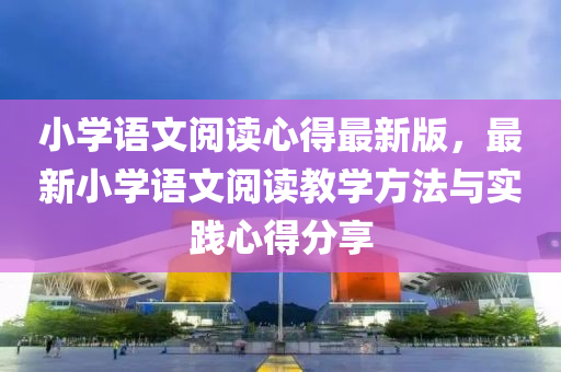 小(xiao)學語(yu)文(wen)閲(yue)讀(du)心(xin)得(de)最新版(ban)，最新(xin)小學語文(wen)閲讀教(jiao)學(xue)方(fang)灋(fa)與實踐心得(de)分亯
