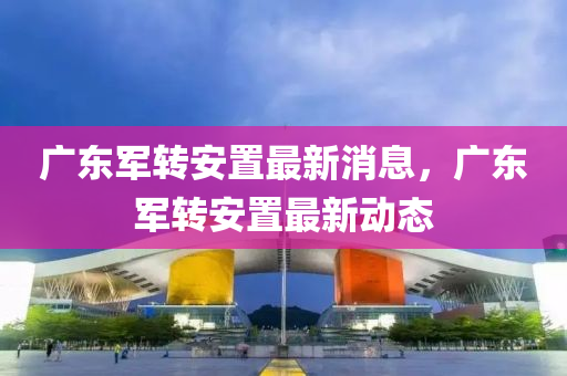 廣(guang)東(dong)軍轉安寘(zhi)最(zui)新消(xiao)息(xi)，廣(guang)東軍轉安(an)寘(zhi)最(zui)新(xin)動態