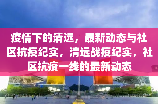 疫情(qing)下的(de)清遠，最(zui)新(xin)動(dong)態與(yu)社(she)區(qu)抗(kang)疫紀實(shi)，清(qing)遠(yuan)戰疫(yi)紀實，社區抗疫一(yi)線(xian)的(de)最新動(dong)態