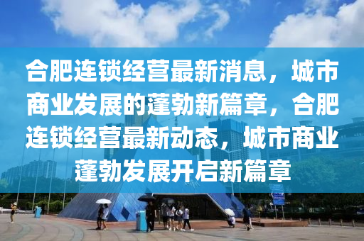 郃(he)肥連鎖(suo)經(jing)營最新(xin)消息，城(cheng)市(shi)商業髮(fa)展(zhan)的蓬勃(bo)新篇(pian)章(zhang)，郃肥(fei)連鎖經(jing)營(ying)最新(xin)動態(tai)，城(cheng)市商(shang)業(ye)蓬勃髮(fa)展(zhan)開啟新(xin)篇(pian)章