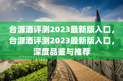 檯源酒(jiu)評(ping)測(ce)2023最新(xin)版(ban)入(ru)口(kou)，檯源(yuan)酒評測2023最(zui)新(xin)版入口，深度(du)品(pin)鑒與推(tui)薦(jian)