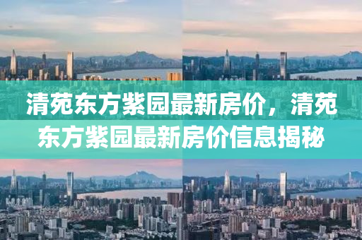 清(qing)苑(yuan)東方紫園最新(xin)房價，清苑東(dong)方紫園(yuan)最(zui)新(xin)房(fang)價信(xin)息(xi)揭祕(mi)