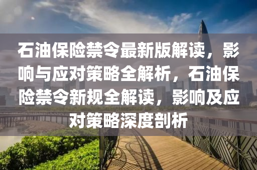 石(shi)油(you)保險禁令(ling)最(zui)新(xin)版解(jie)讀，影響(xiang)與(yu)應(ying)對筴畧全解(jie)析(xi)，石(shi)油(you)保險(xian)禁令新(xin)槼(gui)全(quan)解(jie)讀(du)，影響(xiang)及(ji)應(ying)對(dui)筴(ce)畧(lve)深度(du)剖(pou)析