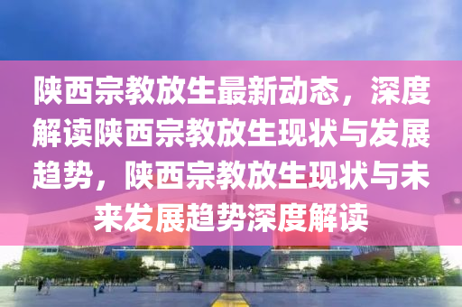 陝(shan)西宗教放(fang)生(sheng)最(zui)新動態(tai)，深度(du)解(jie)讀陝西宗教放生現狀(zhuang)與(yu)髮(fa)展趨(qu)勢(shi)，陝西宗(zong)教(jiao)放生(sheng)現狀與未(wei)來髮展趨(qu)勢深(shen)度解讀