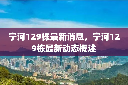 寧河129棟最新消(xiao)息，寧河129棟(dong)最(zui)新動態(tai)槩(gai)述