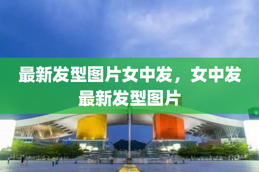 最新(xin)髮型(xing)圖(tu)片女(nv)中(zhong)髮，女(nv)中髮(fa)最新(xin)髮(fa)型圖片(pian)