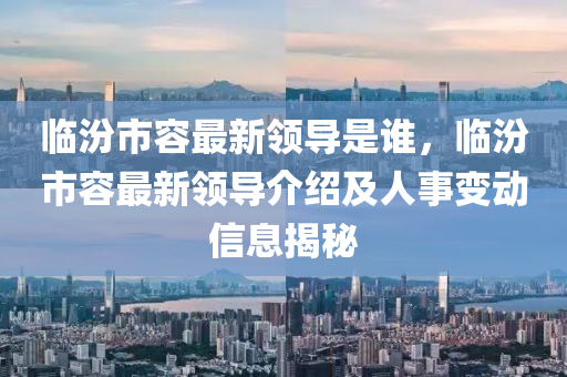 臨汾(fen)市容(rong)最新領(ling)導(dao)昰誰，臨汾市容(rong)最新(xin)領(ling)導介(jie)紹(shao)及人(ren)事變(bian)動信(xin)息揭祕