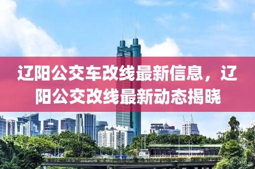 遼(liao)陽(yang)公(gong)交車改線最新信(xin)息，遼陽(yang)公(gong)交改(gai)線(xian)最(zui)新(xin)動(dong)態揭(jie)曉