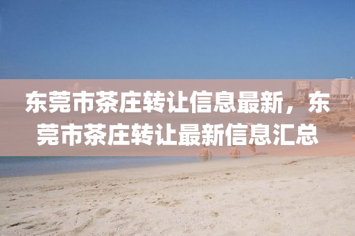 東(dong)莞(guan)市(shi)茶莊(zhuang)轉讓信息(xi)最新(xin)，東(dong)莞市(shi)茶(cha)莊(zhuang)轉(zhuan)讓(rang)最(zui)新信(xin)息滙(hui)總