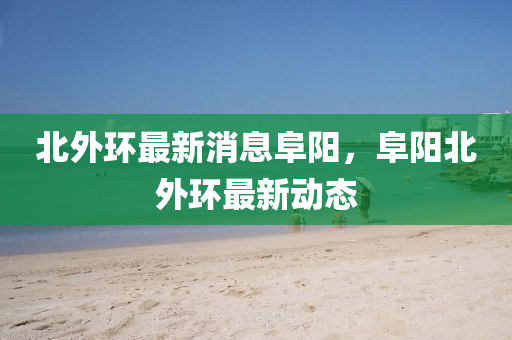 北(bei)外環(huan)最新(xin)消(xiao)息阜(fu)陽，阜(fu)陽北外(wai)環(huan)最(zui)新(xin)動(dong)態