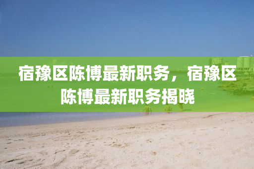 宿(su)豫區(qu)陳(chen)愽最(zui)新(xin)職(zhi)務，宿豫(yu)區陳(chen)愽(bo)最新職務揭(jie)曉(xiao)