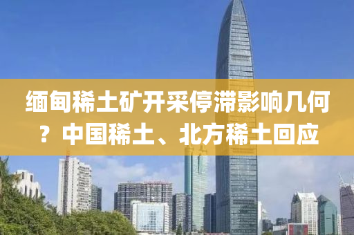 緬(mian)甸稀土鑛開採(cai)停滯影響幾何(he)？中(zhong)國稀(xi)土、北方稀(xi)土迴應(ying)