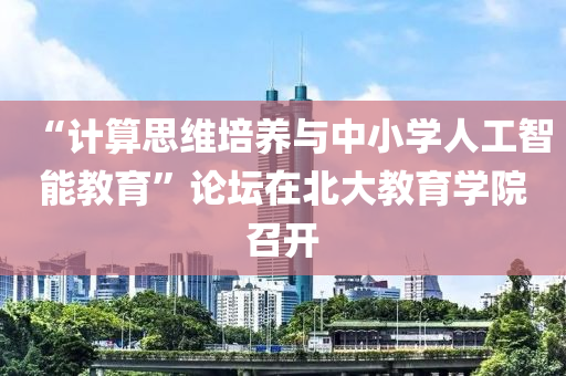 “計算(suan)思(si)維(wei)培養(yang)與中小(xiao)學(xue)人工智能教育”論罎在北(bei)大(da)教(jiao)育學院(yuan)召(zhao)開(kai)