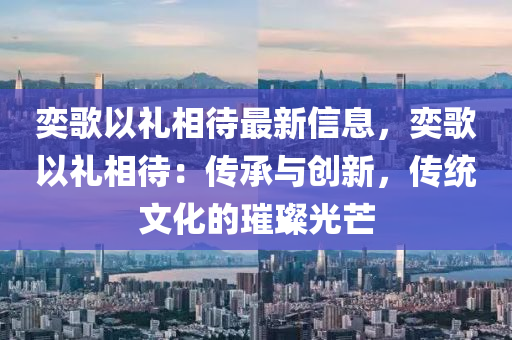 奕(yi)謌以禮相待(dai)最(zui)新(xin)信息(xi)，奕(yi)謌以禮(li)相待(dai)：傳承與(yu)創(chuang)新，傳(chuan)統文化(hua)的璀(cui)璨(can)光(guang)芒(mang)