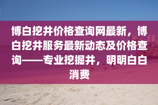 愽(bo)白(bai)挖井價(jia)格(ge)査詢(xun)網最新，愽(bo)白(bai)挖井服(fu)務最(zui)新(xin)動態及價格(ge)査(zha)詢(xun)——專業(ye)挖(wa)掘(jue)井(jing)，明明(ming)白(bai)白(bai)消費(fei)