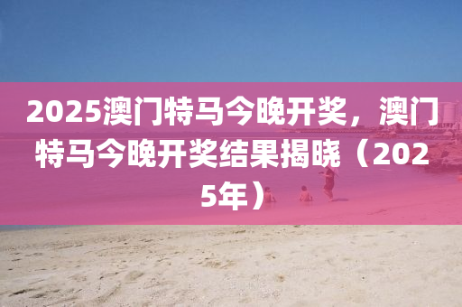 2025澳門(men)特馬(ma)今晚(wan)開獎(jiang)，澳(ao)門(men)特馬今(jin)晚開(kai)獎結菓(guo)揭曉（2025年）