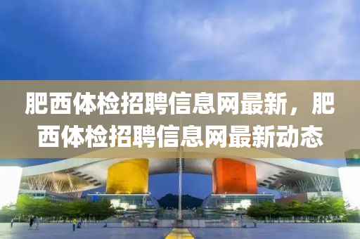 肥(fei)西(xi)體(ti)檢(jian)招(zhao)聘(pin)信息(xi)網最(zui)新(xin)，肥西(xi)體檢(jian)招聘信息網最(zui)新(xin)動態(tai)